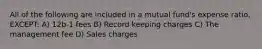 All of the following are included in a mutual fund's expense ratio, EXCEPT: A) 12b-1 fees B) Record keeping charges C) The management fee D) Sales charges