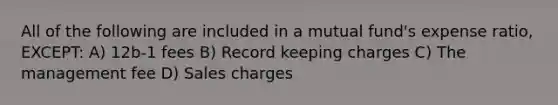All of the following are included in a mutual fund's expense ratio, EXCEPT: A) 12b-1 fees B) Record keeping charges C) The management fee D) Sales charges