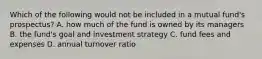 Which of the following would not be included in a mutual fund's prospectus? A. how much of the fund is owned by its managers B. the fund's goal and investment strategy C. fund fees and expenses D. annual turnover ratio