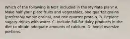 Which of the following is NOT included in the MyPlate plan? A. Make half your plate fruits and vegetables, one quarter grains (preferably whole grains), and one quarter protein. B. Replace sugary drinks with water. C. Include full-fat dairy products in the diet to obtain adequate amounts of calcium. D. Avoid oversize portions.