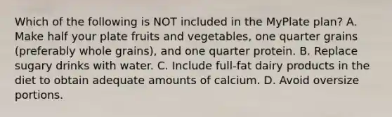 Which of the following is NOT included in the MyPlate plan? A. Make half your plate fruits and vegetables, one quarter grains (preferably whole grains), and one quarter protein. B. Replace sugary drinks with water. C. Include full-fat dairy products in the diet to obtain adequate amounts of calcium. D. Avoid oversize portions.