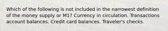 Which of the following is not included in the narrowest definition of the money supply or M1? Currency in circulation. Transactions account balances. Credit card balances. Traveler's checks.