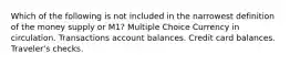 Which of the following is not included in the narrowest definition of the money supply or M1? Multiple Choice Currency in circulation. Transactions account balances. Credit card balances. Traveler's checks.