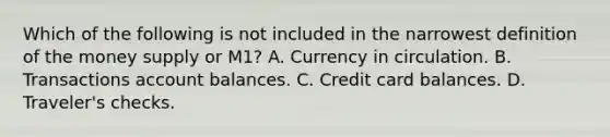 Which of the following is not included in the narrowest definition of the money supply or M1? A. Currency in circulation. B. Transactions account balances. C. Credit card balances. D. Traveler's checks.