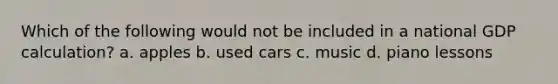 Which of the following would not be included in a national GDP calculation? a. apples b. used cars c. music d. piano lessons