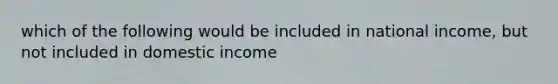 which of the following would be included in national income, but not included in domestic income