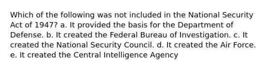 Which of the following was not included in the National Security Act of 1947? a. It provided the basis for the Department of Defense. b. It created the Federal Bureau of Investigation. c. It created the National Security Council. d. It created the Air Force. e. It created the Central Intelligence Agency