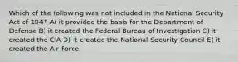 Which of the following was not included in the National Security Act of 1947 A) it provided the basis for the Department of Defense B) it created the Federal Bureau of Investigation C) it created the CIA D) it created the National Security Council E) it created the Air Force