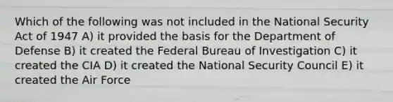 Which of the following was not included in the National Security Act of 1947 A) it provided the basis for the Department of Defense B) it created the Federal Bureau of Investigation C) it created the CIA D) it created the National Security Council E) it created the Air Force