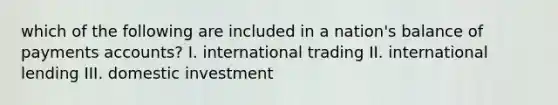 which of the following are included in a nation's balance of payments accounts? I. international trading II. international lending III. domestic investment