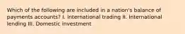 Which of the following are included in a nation's balance of payments accounts? I. International trading II. International lending III. Domestic investment