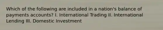 Which of the following are included in a nation's balance of payments accounts? I. International Trading II. International Lending III. Domestic Investment