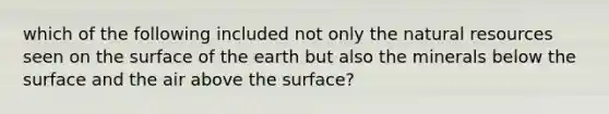 which of the following included not only the natural resources seen on the surface of the earth but also the minerals below the surface and the air above the surface?