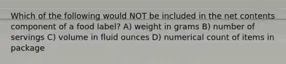 Which of the following would NOT be included in the net contents component of a food label? A) weight in grams B) number of servings C) volume in <a href='https://www.questionai.com/knowledge/kqpddaCBuD-fluid-ounce' class='anchor-knowledge'>fluid ounce</a>s D) numerical count of items in package