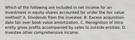 Which of the following are included in net income for an investment in equity shares accounted for under the fair value method? A. Dividends from the investee. B. Excess acquisition-date fair over book value amortization. C. Recognition of intra-entity gross profits accompanied by sales to outside entities. D. Investee other comprehensive income.