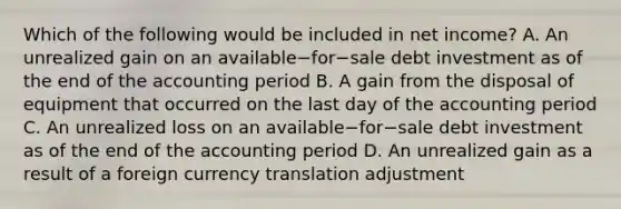 Which of the following would be included in net​ income? A. An unrealized gain on an available−for−sale debt investment as of the end of the accounting period B. A gain from the disposal of equipment that occurred on the last day of the accounting period C. An unrealized loss on an available−for−sale debt investment as of the end of the accounting period D. An unrealized gain as a result of a foreign currency translation adjustment