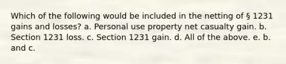 Which of the following would be included in the netting of § 1231 gains and losses? a. Personal use property net casualty gain. b. Section 1231 loss. c. Section 1231 gain. d. All of the above. e. b. and c.