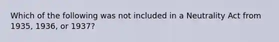 Which of the following was not included in a Neutrality Act from 1935, 1936, or 1937?