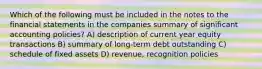 Which of the following must be included in the notes to the financial statements in the companies summary of significant accounting policies? A) description of current year equity transactions B) summary of long-term debt outstanding C) schedule of fixed assets D) revenue, recognition policies