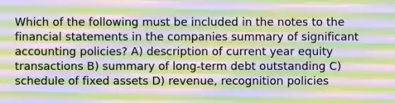 Which of the following must be included in the notes to the financial statements in the companies summary of significant accounting policies? A) description of current year equity transactions B) summary of long-term debt outstanding C) schedule of fixed assets D) revenue, recognition policies