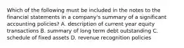 Which of the following must be included in the notes to the financial statements in a company's summary of a significant accounting policies? A. description of current year equity transactions B. summary of long term debt outstanding C. schedule of fixed assets D. revenue recognition policies