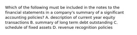 Which of the following must be included in the notes to the financial statements in a company's summary of a significant accounting policies? A. description of current year equity transactions B. summary of long term debt outstanding C. schedule of fixed assets D. revenue recognition policies