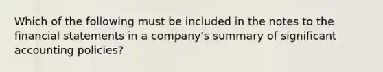 Which of the following must be included in the notes to the <a href='https://www.questionai.com/knowledge/kFBJaQCz4b-financial-statements' class='anchor-knowledge'>financial statements</a> in a company's summary of significant accounting policies?