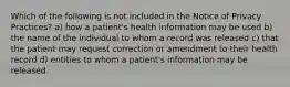 Which of the following is not included in the Notice of Privacy Practices? a) how a patient's health information may be used b) the name of the individual to whom a record was released c) that the patient may request correction or amendment to their health record d) entities to whom a patient's information may be released