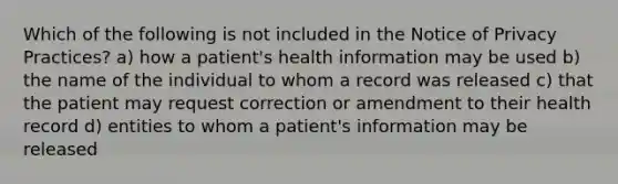 Which of the following is not included in the Notice of Privacy Practices? a) how a patient's health information may be used b) the name of the individual to whom a record was released c) that the patient may request correction or amendment to their health record d) entities to whom a patient's information may be released