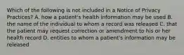 Which of the following is not included in a Notice of Privacy Practices? A. how a patient's health information may be used B. the name of the individual to whom a record was released C. that the patient may request correction or amendment to his or her health record D. entities to whom a patient's information may be released