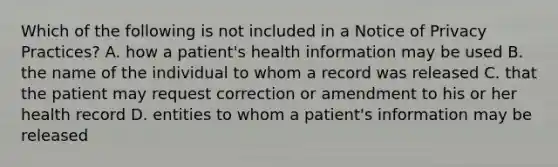 Which of the following is not included in a Notice of Privacy Practices? A. how a patient's health information may be used B. the name of the individual to whom a record was released C. that the patient may request correction or amendment to his or her health record D. entities to whom a patient's information may be released