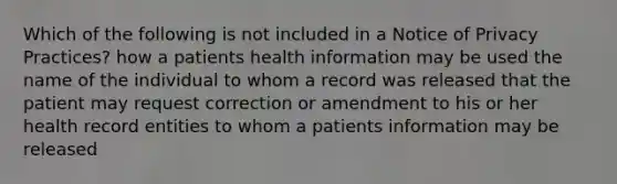 Which of the following is not included in a Notice of Privacy Practices? how a patients health information may be used the name of the individual to whom a record was released that the patient may request correction or amendment to his or her health record entities to whom a patients information may be released