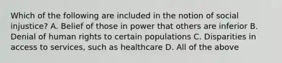 Which of the following are included in the notion of social injustice? A. Belief of those in power that others are inferior B. Denial of human rights to certain populations C. Disparities in access to services, such as healthcare D. All of the above