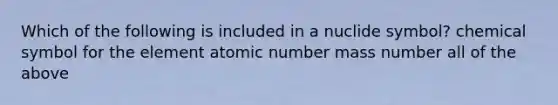 Which of the following is included in a nuclide symbol? chemical symbol for the element atomic number mass number all of the above