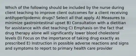 Which of the following should be included by the nurse during client teaching to improve client outcomes for a client receiving antihyperlipidemic drugs? Select all that apply. A) Measures to minimize gastrointestinal upset B) Consultation with a dietitian for assistance with diet teaching C) Emphasis on the fact that drug therapy alone will significantly lower blood cholesterol levels D) Focus on the importance of taking drug exactly as prescribed E) Instruction in possible adverse reactions and signs and symptoms to report to primary health care provider