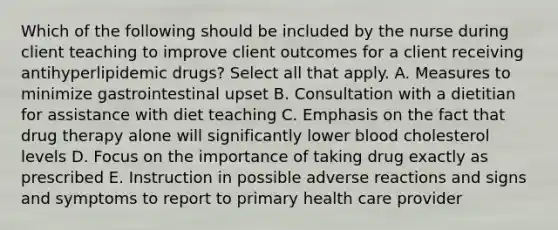 Which of the following should be included by the nurse during client teaching to improve client outcomes for a client receiving antihyperlipidemic drugs? Select all that apply. A. Measures to minimize gastrointestinal upset B. Consultation with a dietitian for assistance with diet teaching C. Emphasis on the fact that drug therapy alone will significantly lower blood cholesterol levels D. Focus on the importance of taking drug exactly as prescribed E. Instruction in possible adverse reactions and signs and symptoms to report to primary health care provider