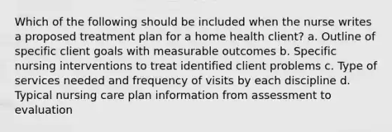 Which of the following should be included when the nurse writes a proposed treatment plan for a home health client? a. Outline of specific client goals with measurable outcomes b. Specific nursing interventions to treat identified client problems c. Type of services needed and frequency of visits by each discipline d. Typical nursing care plan information from assessment to evaluation