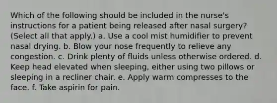 Which of the following should be included in the nurse's instructions for a patient being released after nasal surgery? (Select all that apply.) a. Use a cool mist humidifier to prevent nasal drying. b. Blow your nose frequently to relieve any congestion. c. Drink plenty of fluids unless otherwise ordered. d. Keep head elevated when sleeping, either using two pillows or sleeping in a recliner chair. e. Apply warm compresses to the face. f. Take aspirin for pain.