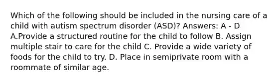 Which of the following should be included in the nursing care of a child with autism spectrum disorder (ASD)? Answers: A - D A.Provide a structured routine for the child to follow B. Assign multiple stair to care for the child C. Provide a wide variety of foods for the child to try. D. Place in semiprivate room with a roommate of similar age.