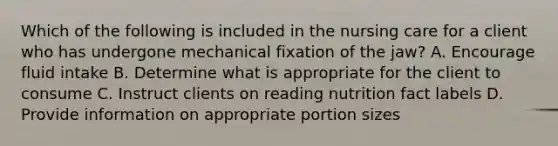 Which of the following is included in the nursing care for a client who has undergone mechanical fixation of the jaw? A. Encourage fluid intake B. Determine what is appropriate for the client to consume C. Instruct clients on reading nutrition fact labels D. Provide information on appropriate portion sizes