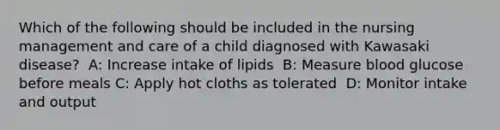 Which of the following should be included in the nursing management and care of a child diagnosed with Kawasaki disease? ​ A: Increase intake of lipids ​ B: Measure blood glucose before meals​ C: Apply hot cloths as tolerated ​ D: Monitor intake and output ​