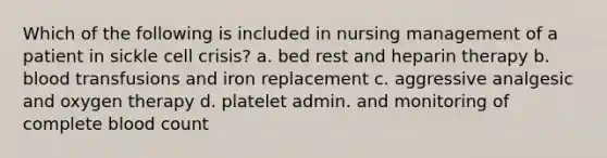 Which of the following is included in nursing management of a patient in sickle cell crisis? a. bed rest and heparin therapy b. blood transfusions and iron replacement c. aggressive analgesic and oxygen therapy d. platelet admin. and monitoring of complete blood count