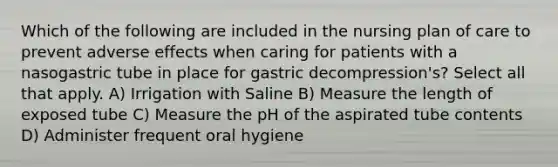 Which of the following are included in the nursing plan of care to prevent adverse effects when caring for patients with a nasogastric tube in place for gastric decompression's? Select all that apply. A) Irrigation with Saline B) Measure the length of exposed tube C) Measure the pH of the aspirated tube contents D) Administer frequent oral hygiene