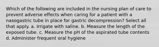 Which of the following are included in the nursing plan of care to prevent adverse effects when caring for a patient with a nasogastric tube in place for gastric decompression? Select all that apply. a. Irrigate with saline. b. Measure the length of the exposed tube. c. Measure the pH of the aspirated tube contents d. Administer frequent oral hygiene