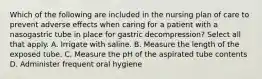 Which of the following are included in the nursing plan of care to prevent adverse effects when caring for a patient with a nasogastric tube in place for gastric decompression? Select all that apply. A. Irrigate with saline. B. Measure the length of the exposed tube. C. Measure the pH of the aspirated tube contents D. Administer frequent oral hygiene