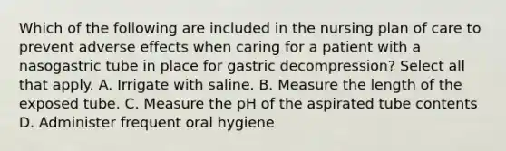 Which of the following are included in the nursing plan of care to prevent adverse effects when caring for a patient with a nasogastric tube in place for gastric decompression? Select all that apply. A. Irrigate with saline. B. Measure the length of the exposed tube. C. Measure the pH of the aspirated tube contents D. Administer frequent oral hygiene