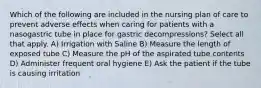 Which of the following are included in the nursing plan of care to prevent adverse effects when caring for patients with a nasogastric tube in place for gastric decompressions? Select all that apply. A) Irrigation with Saline B) Measure the length of exposed tube C) Measure the pH of the aspirated tube contents D) Administer frequent oral hygiene E) Ask the patient if the tube is causing irritation