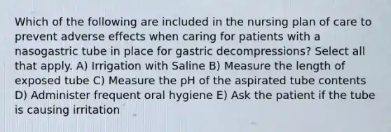 Which of the following are included in the nursing plan of care to prevent adverse effects when caring for patients with a nasogastric tube in place for gastric decompressions? Select all that apply. A) Irrigation with Saline B) Measure the length of exposed tube C) Measure the pH of the aspirated tube contents D) Administer frequent oral hygiene E) Ask the patient if the tube is causing irritation