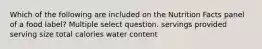 Which of the following are included on the Nutrition Facts panel of a food label? Multiple select question. servings provided serving size total calories water content