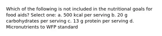 Which of the following is not included in the nutritional goals for food aids? Select one: a. 500 kcal per serving b. 20 g carbohydrates per serving c. 13 g protein per serving d. Micronutrients to WFP standard